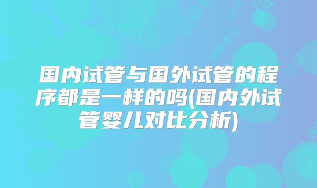 国内试管与国外试管的程序都是一样的吗(国内外试管婴儿对比分析)