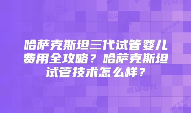 哈萨克斯坦三代试管婴儿费用全攻略？哈萨克斯坦试管技术怎么样？