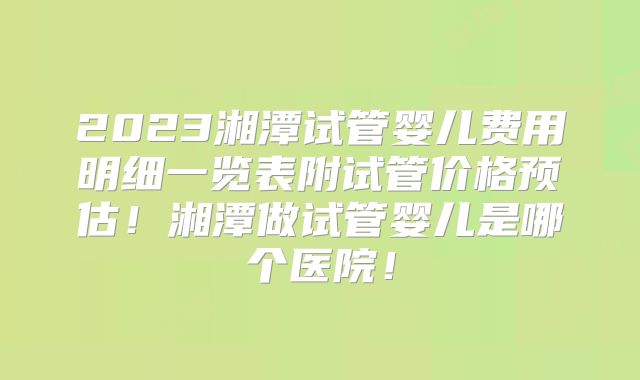 2023湘潭试管婴儿费用明细一览表附试管价格预估!湘潭做试管婴儿是哪个医院!