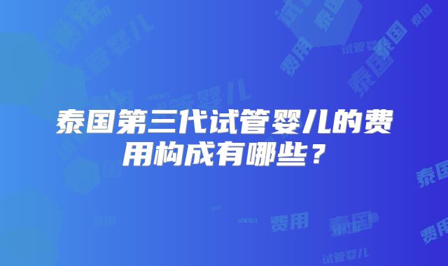 泰国第三代试管婴儿的费用构成有哪些？