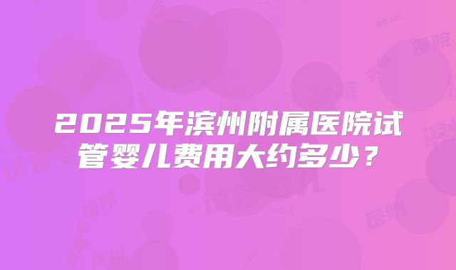 2025年滨州附属医院试管婴儿费用大约多少？