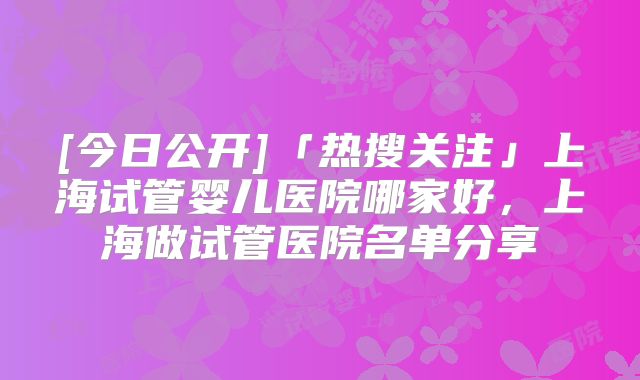 [今日公开]「热搜关注」上海试管婴儿医院哪家好，上海做试管医院名单分享