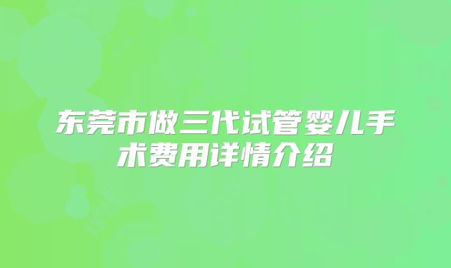 东莞市做三代试管婴儿手术费用详情介绍