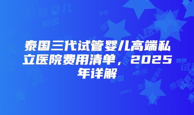 泰国三代试管婴儿高端私立医院费用清单，2025年详解