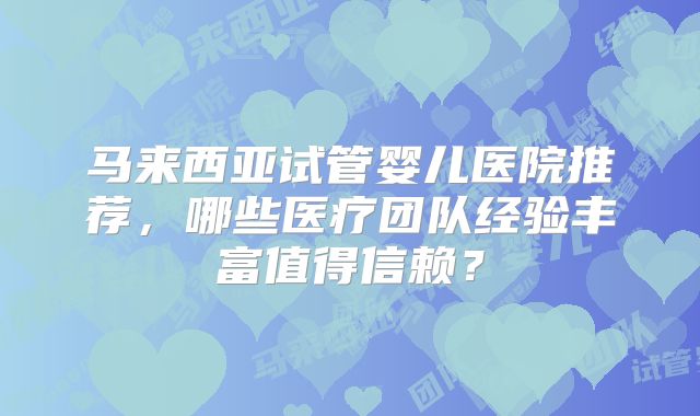 马来西亚试管婴儿医院推荐，哪些医疗团队经验丰富值得信赖？
