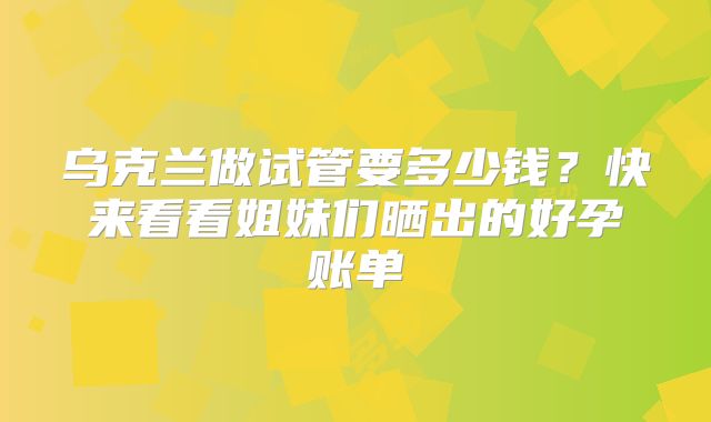 乌克兰做试管要多少钱？快来看看姐妹们晒出的好孕账单