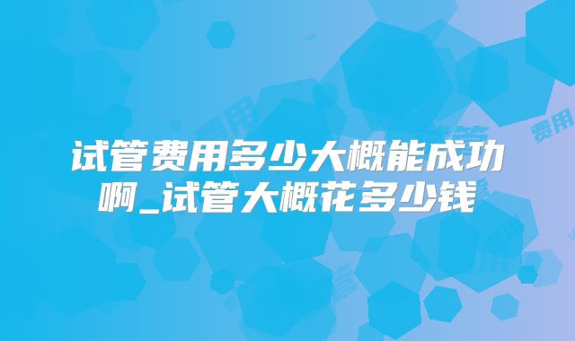 试管费用多少大概能成功啊_试管大概花多少钱