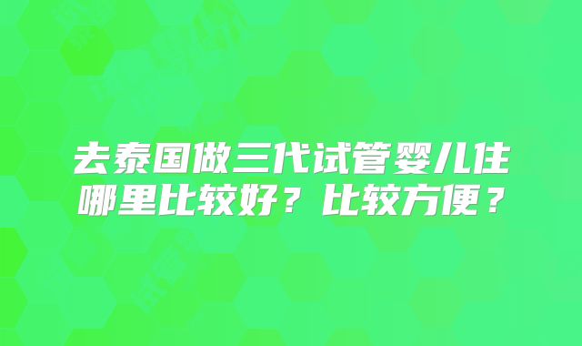 去泰国做三代试管婴儿住哪里比较好?比较方便?