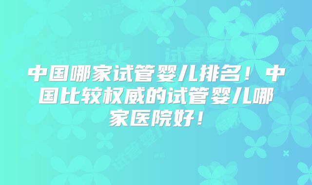 中国哪家试管婴儿排名！中国比较权威的试管婴儿哪家医院好！