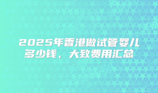 2025年香港做试管婴儿多少钱,大致费用汇总
