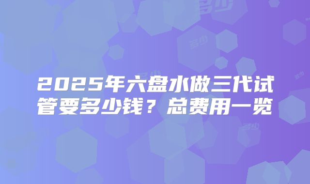 2025年六盘水做三代试管要多少钱？总费用一览