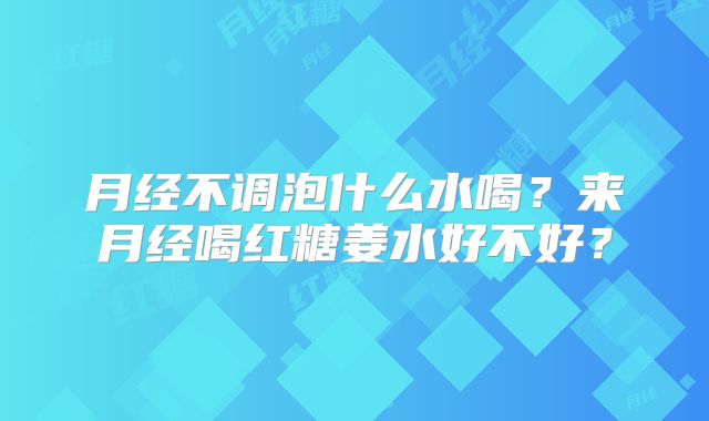 月经不调泡什么水喝？来月经喝红糖姜水好不好？
