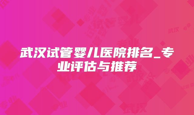 武汉试管婴儿医院排名_专业评估与推荐
