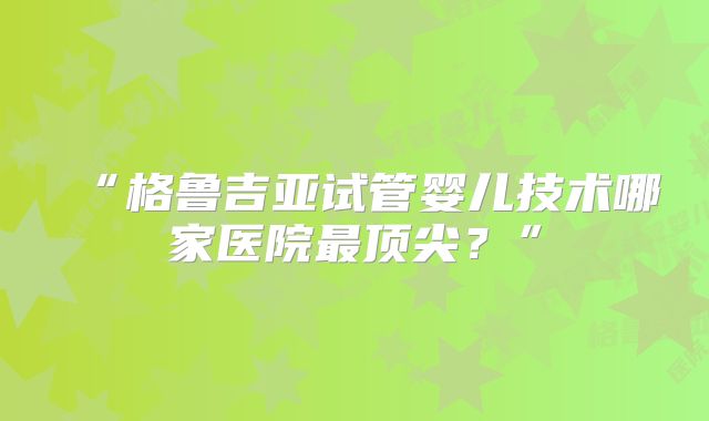 “格鲁吉亚试管婴儿技术哪家医院最顶尖？”