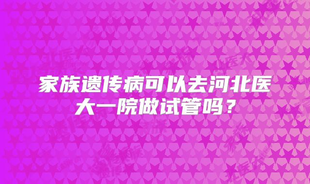 家族遗传病可以去河北医大一院做试管吗?