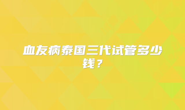 血友病泰国三代试管多少钱？