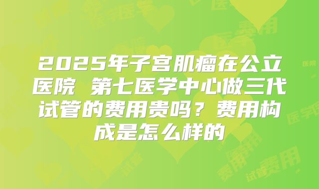 2025年子宫肌瘤在公立医院 第七医学中心做三代试管的费用贵吗?费用构成是怎么样的