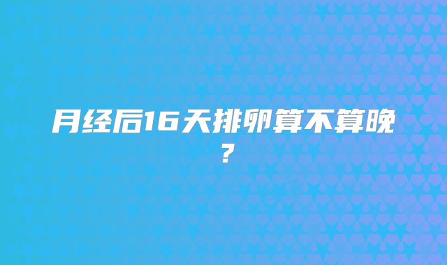 月经后16天排卵算不算晚?