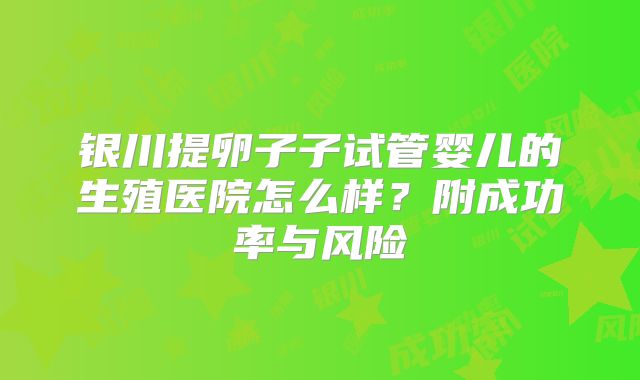 银川提卵子子试管婴儿的生殖医院怎么样?附成功率与风险