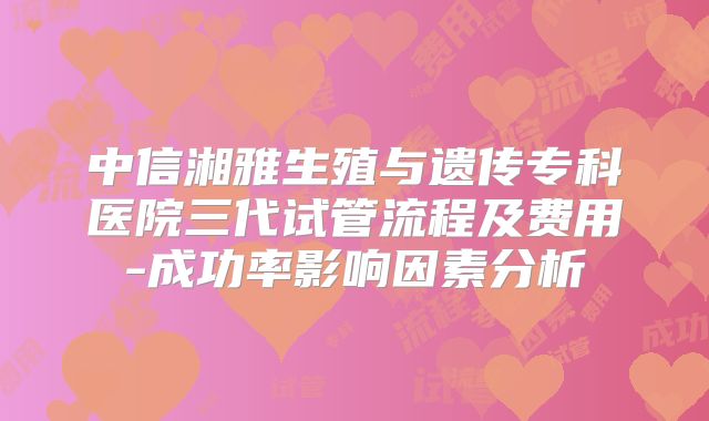 中信湘雅生殖与遗传专科医院三代试管流程及费用-成功率影响因素分析