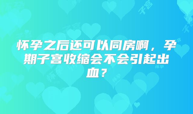 怀孕之后还可以同房啊，孕期子宫收缩会不会引起出血？