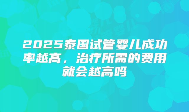2025泰国试管婴儿成功率越高,治疗所需的费用就会越高吗