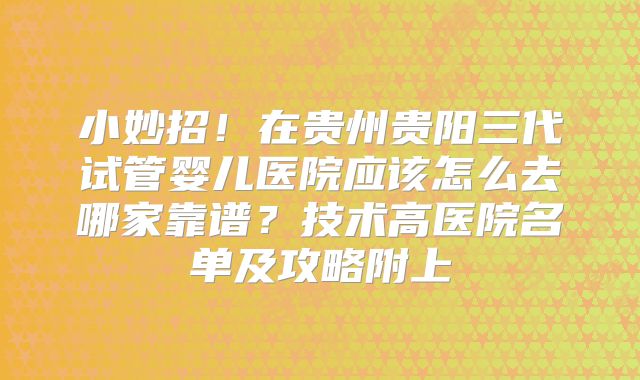 小妙招！在贵州贵阳三代试管婴儿医院应该怎么去哪家靠谱？技术高医院名单及攻略附上