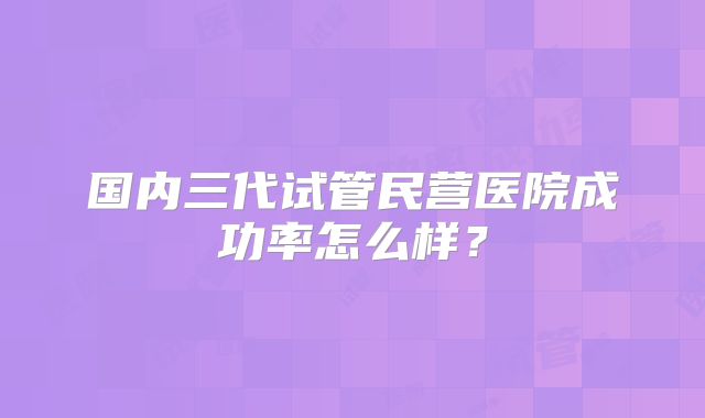 国内三代试管民营医院成功率怎么样？