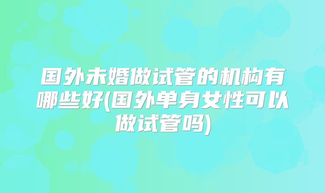 国外未婚做试管的机构有哪些好(国外单身女性可以做试管吗)
