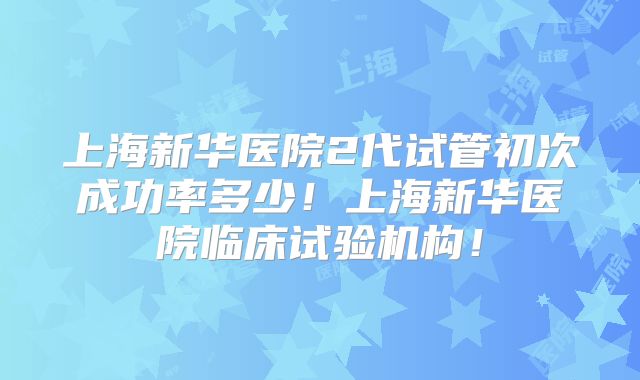 上海新华医院2代试管初次成功率多少!上海新华医院临床试验机构!