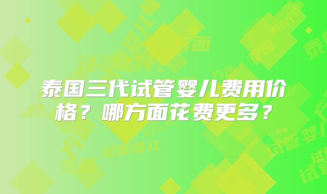 泰国三代试管婴儿费用价格?哪方面花费更多?