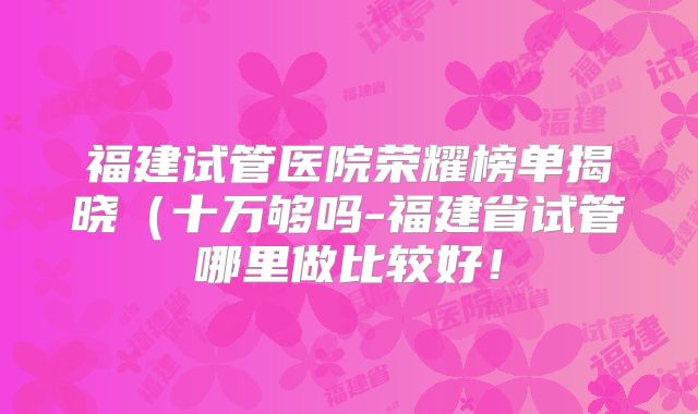 福建试管医院荣耀榜单揭晓(十万够吗-福建省试管哪里做比较好!