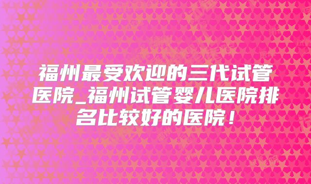 福州最受欢迎的三代试管医院_福州试管婴儿医院排名比较好的医院!