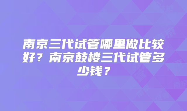 南京三代试管哪里做比较好？南京鼓楼三代试管多少钱？