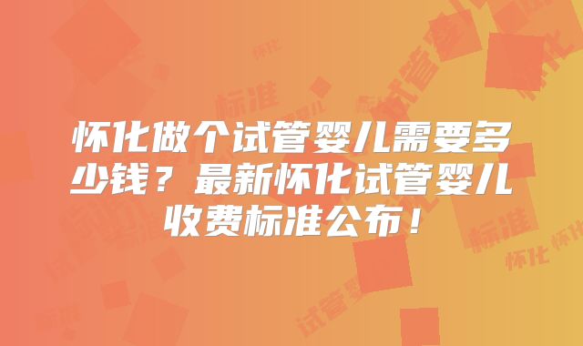 怀化做个试管婴儿需要多少钱？最新怀化试管婴儿收费标准公布！