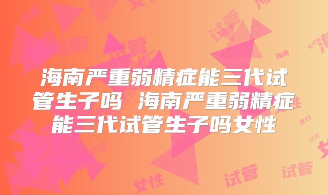 海南严重弱精症能三代试管生子吗 海南严重弱精症能三代试管生子吗女性