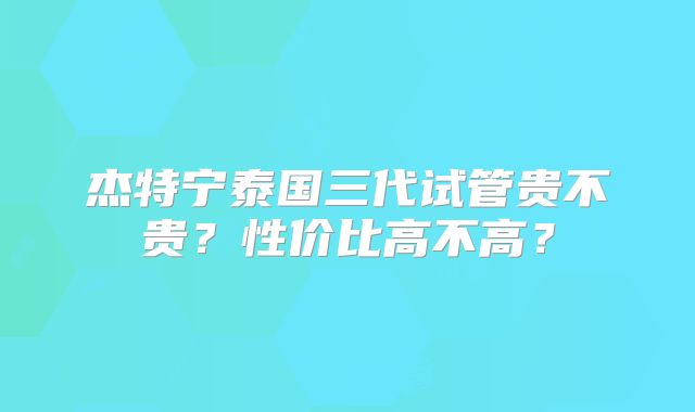 杰特宁泰国三代试管贵不贵？性价比高不高？