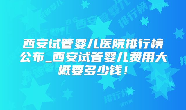 西安试管婴儿医院排行榜公布_西安试管婴儿费用大概要多少钱！