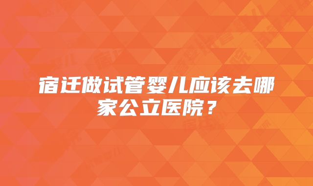 宿迁做试管婴儿应该去哪家公立医院？