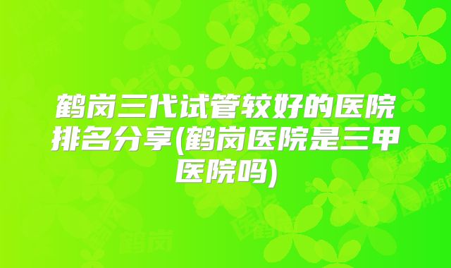鹤岗三代试管较好的医院排名分享(鹤岗医院是三甲医院吗)