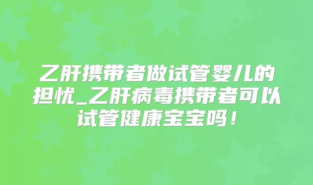 乙肝携带者做试管婴儿的担忧_乙肝病毒携带者可以试管健康宝宝吗！