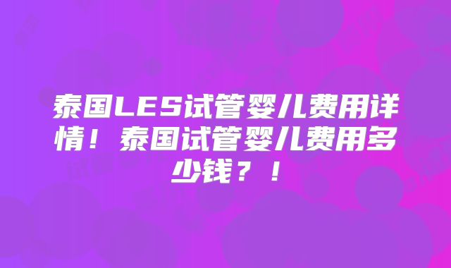 泰国LES试管婴儿费用详情！泰国试管婴儿费用多少钱？！