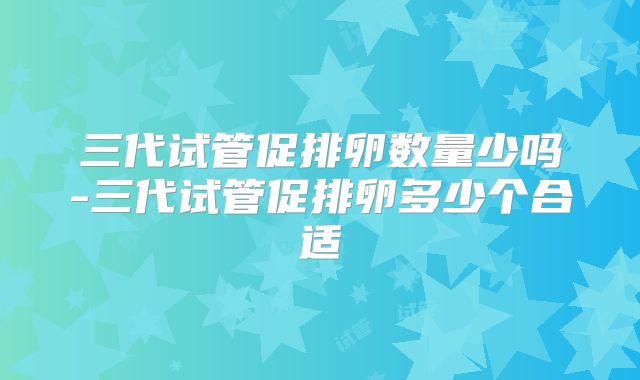 三代试管促排卵数量少吗-三代试管促排卵多少个合适