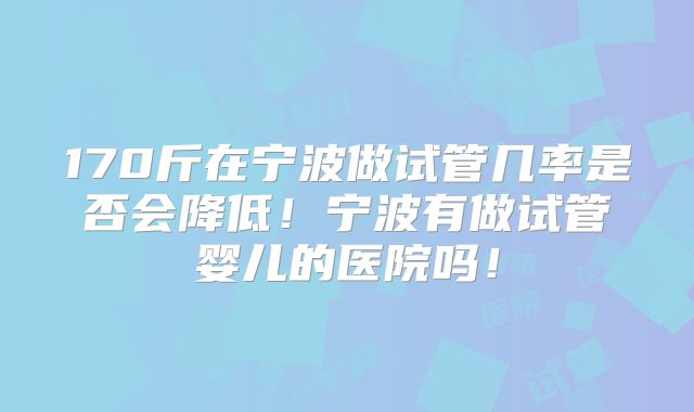 170斤在宁波做试管几率是否会降低!宁波有做试管婴儿的医院吗!