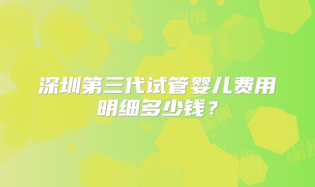 深圳第三代试管婴儿费用明细多少钱?