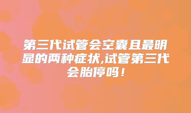 第三代试管会空囊且最明显的两种症状,试管第三代会胎停吗！
