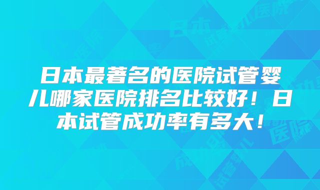 日本最著名的医院试管婴儿哪家医院排名比较好!日本试管成功率有多大!