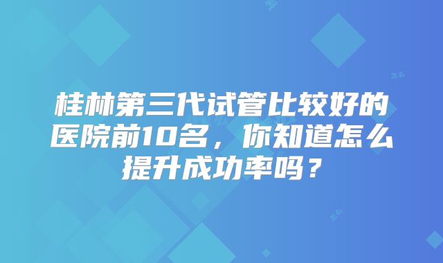 桂林第三代试管比较好的医院前10名,你知道怎么提升成功率吗?