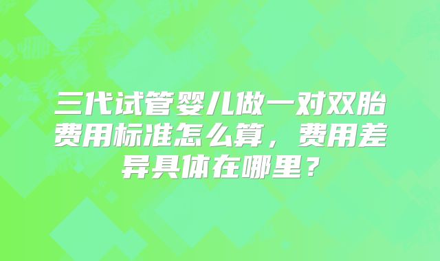三代试管婴儿做一对双胎费用标准怎么算,费用差异具体在哪里?