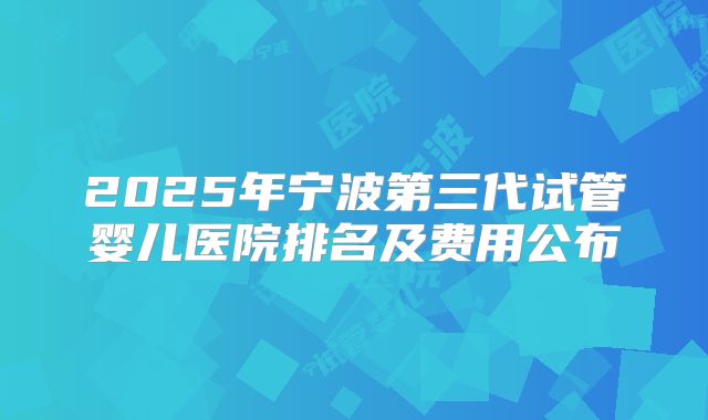 2025年宁波第三代试管婴儿医院排名及费用公布